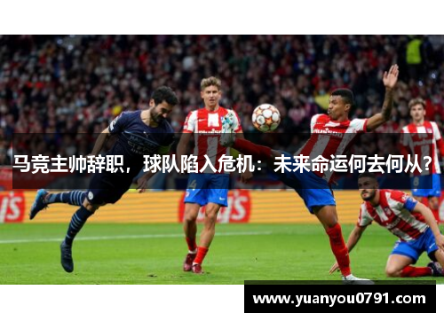 马竞主帅辞职，球队陷入危机：未来命运何去何从？